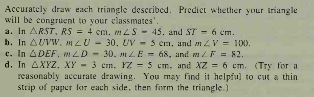 Accurately draw each triangle described. Predict whether your triangle
will be congruent to your classmates'.
a. In ARST, RS
b. In AUVW, m LU = 30, UV = 5 cm, and m 2V = 100.
c. In ADEF, m ZD
d. In AXYZ, XY
reasonably accurate drawing. You may find it helpful to cut a thin
strip of paper for each side, then form the triangle.)
4 cm, mZS = 45, and ST = 6 cm.
%3D
%3D
30, m LE = 68, and m LF = 82.
3 cm, YZ = 5 cm, and XZ
6 cm. (Try for a
