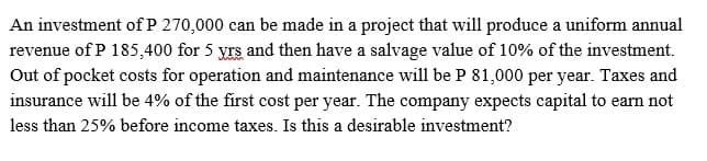 An investment of P 270,000 can be made in a project that will produce a uniform annual
revenue of P 185,400 for 5 yrs and then have a salvage value of 10% of the investment.
Out of pocket costs for operation and maintenance will be P 81,000 per year. Taxes and
insurance will be 4% of the first cost per year. The company expects capital to earn not
less than 25% before income taxes. Is this a desirable investment?