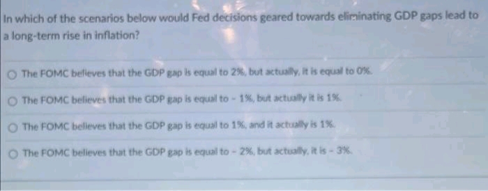 In which of the scenarios below would Fed decisions geared towards eliminating GDP gaps lead to
a long-term rise in inflation?
O The FOMC belleves that the GDP gap is equal to 2%, but actually, it is equal to 0%.
O The FOMC believes that the GDP gap is equal to - 1%, but actually it is 1%
O The FOMC beleves that the GDP gap is equal to 1%, and it actually is 1%
O The FOMC believes that the GDP gap is equal to- 2 %, but actually, it is-3%
