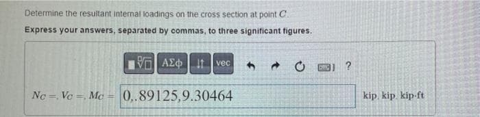 Determine the resultant internal loadings on the cross section at point C.
Express your answers, separated by commas, to three significant figures.
VO AEo Itvec
?
Nc = Vc =, Mc = 0,.89125,9.30464
kip, kip. kip-ft
