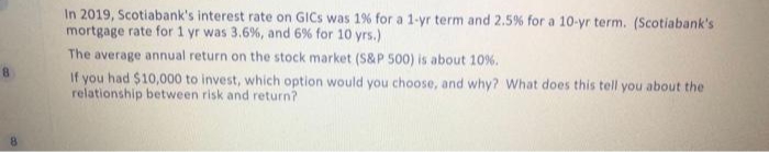 In 2019, Scotiabank's interest rate on GICS was 1% for a 1-yr term and 2.5% for a 10-yr term. (Scotiabank's
mortgage rate for 1 yr was 3.6%, and 6% for 10 yrs.)
The average annual return on the stock market (S&P 500) is about 10 %.
If you had $10,000 to invest, which option would you choose, and why? What does this tell you about the
relationship between risk and return?
