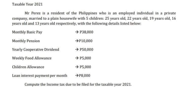 Taxable Year 2021
Mr Perez is a resident of the Philippines who is an employed individual in a private
company, married to a plain housewife with 5 children: 25 years old, 22 years old, 19 years old, 16
years old and 13 years old respectively, with the following details listed below:
Monthly Basic Pay
→ P38,000
Monthly Pension
→P10,000
Yearly Cooperative Dividend
→ P50,000
Weekly Food Allowance
→ P5,000
Children Allowance
→ P5,000
Loan interest payment per month
→P8,000
Compute the Income tax due to be filed for the taxable year 2021.
