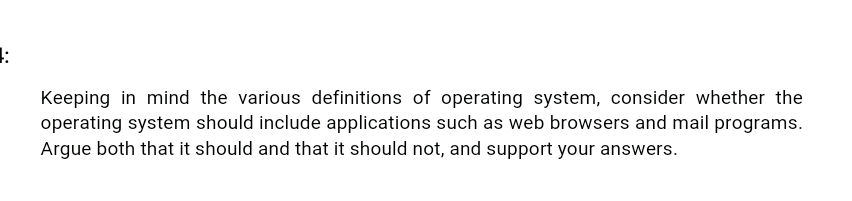 :
Keeping in mind the various definitions of operating system, consider whether the
operating system should include applications such as web browsers and mail programs.
Argue both that it should and that it should not, and support your answers.
