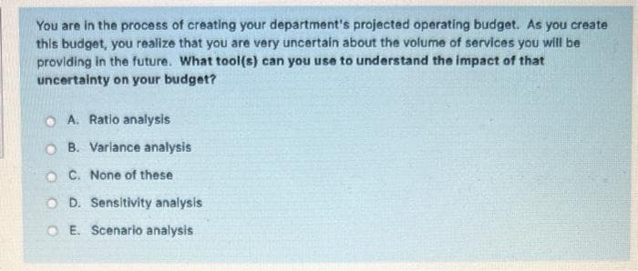 You are in the process of creating your department's projected operating budget. As you create
this budget, you realize that you are very uncertain about the volume of services you will be
providing in the future. What tool(s) can you use to understand the impact of that
uncertainty on your budget?
O A. Ratio analysis
O B. Varlance analysis
O C. None of these
O D. Sensitivity analysis
O E. Scenario analysis
