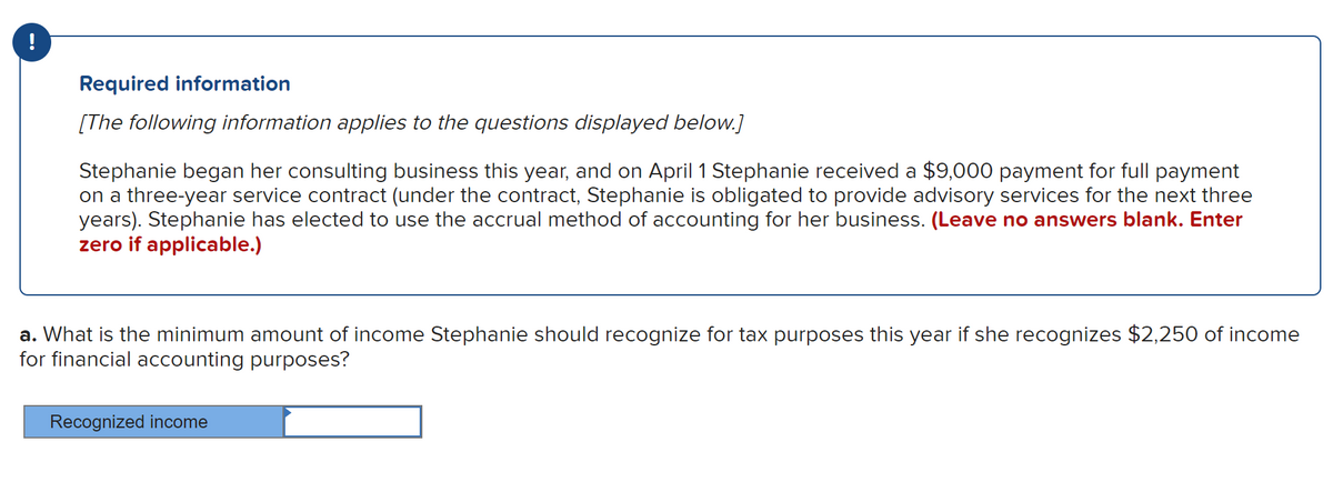 !
Required information
[The following information applies to the questions displayed below.]
Stephanie began her consulting business this year, and on April 1 Stephanie received a $9,000 payment for full payment
on a three-year service contract (under the contract, Stephanie is obligated to provide advisory services for the next three
years). Stephanie has elected to use the accrual method of accounting for her business. (Leave no answers blank. Enter
zero if applicable.)
a. What is the minimum amount of income Stephanie should recognize for tax purposes this year if she recognizes $2,250 of income
for financial accounting purposes?
Recognized income
