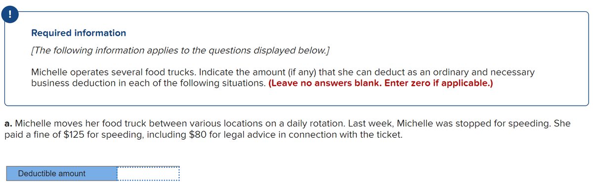 Required information
[The following information applies to the questions displayed below.]
Michelle operates several food trucks. Indicate the amount (if any) that she can deduct as an ordinary and necessary
business deduction in each of the following situations. (Leave no answers blank. Enter zero if applicable.)
a. Michelle moves her food truck between various locations on a daily rotation. Last week, Michelle was stopped for speeding. She
paid a fine of $125 for speeding, including $80 for legal advice in connection with the ticket.
Deductible amount