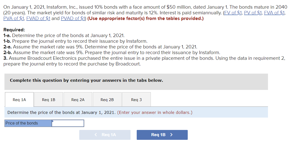 On January 1, 2021, Instaform, Inc., issued 10% bonds with a face amount of $50 million, dated January 1. The bonds mature in 2040
(20 years). The market yield for bonds of similar risk and maturity is 12%. Interest is paid semiannually. (FV of $1, PV of $1, FVA of $1,
PVA of $1, FVAD of $1 and PVAD of $1) (Use appropriate factor(s) from the tables provided.)
Required:
1-a. Determine the price of the bonds at January 1, 2021.
1-b. Prepare the journal entry to record their issuance by Instaform.
2-a. Assume the market rate was 9%. Determine the price of the bonds at January 1, 2021.
2-b. Assume the market rate was 9%. Prepare the journal entry to record their issuance by Instaform.
3. Assume Broadcourt Electronics purchased the entire issue in a private placement of the bonds. Using the data in requirement 2,
prepare the journal entry to record the purchase by Broadcourt.
Complete this question by entering your answers in the tabs below.
Req 1A
Req 1B
Price of the bonds
Req 2A
Req 2B
Determine the price of the bonds at January 1, 2021. (Enter your answer in whole dollars.)
Req 3
< Req 1A
Req 1B >