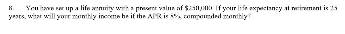 You have set up a life annuity with a present value of $250,000. If your life expectancy at retirement is 25
years, what will your monthly income be if the APR is 8%, compounded monthly?
8.
