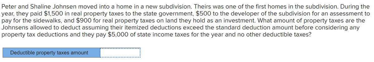 Peter and Shaline Johnsen moved into a home in a new subdivision. Theirs was one of the first homes in the subdivision. During the
year, they paid $1,500 in real property taxes to the state government, $500 to the developer of the subdivision for an assessment to
pay for the sidewalks, and $900 for real property taxes on land they hold as an investment. What amount of property taxes are the
Johnsens allowed to deduct assuming their itemized deductions exceed the standard deduction amount before considering any
property tax deductions and they pay $5,000 of state income taxes for the year and no other deductible taxes?
Deductible property taxes amount
