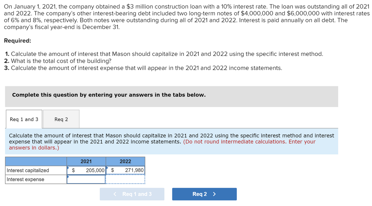 On January 1, 2021, the company obtained a $3 million construction loan with a 10% interest rate. The loan was outstanding all of 2021
and 2022. The company's other interest-bearing debt included two long-term notes of $4,000,000 and $6,000,000 with interest rates
of 6% and 8%, respectively. Both notes were outstanding during all of 2021 and 2022. Interest is paid annually on all debt. The
company's fiscal year-end is December 31.
Required:
1. Calculate the amount of interest that Mason should capitalize in 2021 and 2022 using the specific interest method.
2. What is the total cost of the building?
3. Calculate the amount of interest expense that will appear in the 2021 and 2022 income statements.
Complete this question by entering your answers in the tabs below.
Req 1 and 3
Req 2
Calculate the amount of interest that Mason should capitalize in 2021 and 2022 using the specific interest method and interest
expense that will appear in the 2021 and 2022 income statements. (Do not round intermediate calculations. Enter your
answers in dollars.)
Interest capitalized
Interest expense
$
2021
205,000 $
2022
271,980
< Req 1 and 3
Req 2 >