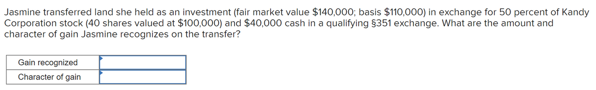 Jasmine transferred land she held as an investment (fair market value $140,000; basis $110,000) in exchange for 50 percent of Kandy
Corporation stock (40 shares valued at $100,000) and $40,000 cash in a qualifying §351 exchange. What are the amount and
character of gain Jasmine recognizes on the transfer?
Gain recognized
Character of gain