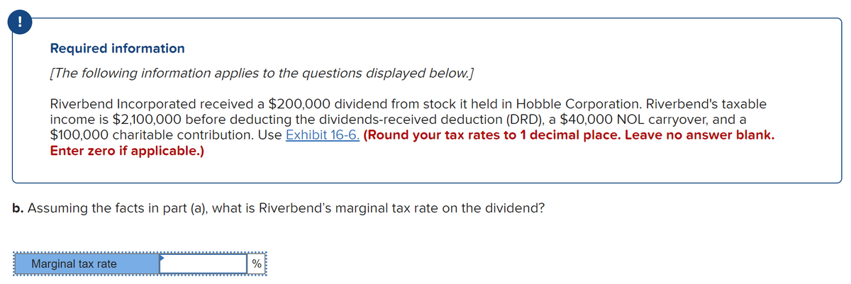 ### Required Information

**[The following information applies to the questions displayed below.]**

Riverbend Incorporated received a $200,000 dividend from stock it held in Hobble Corporation. Riverbend's taxable income is $2,100,000 before deducting the dividends-received deduction (DRD), a $40,000 NOL carryover, and a $100,000 charitable contribution. Use [Exhibit 16-6](#). *(Round your tax rates to 1 decimal place. Leave no answer blank. Enter zero if applicable.)* 

---

**Question:**

b. Assuming the facts in part (a), what is Riverbend’s marginal tax rate on the dividend?

**Answer Input:**

Marginal tax rate: [     ]% 

---

This information is provided to help understand how Riverbend Incorporated calculates its marginal tax rate on dividends received from another corporation, incorporating various deductions and contributions into its taxable income. Detailed steps to determine the marginal tax rate may involve referring to tax rate tables and specific tax code provisions outlined in Exhibit 16-6.