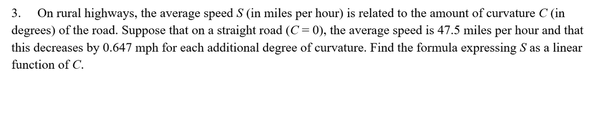 On rural highways, the average speed S (in miles per hour) is related to the amount of curvature C (in
degrees) of the road. Suppose that on a straight road (C= 0), the average speed is 47.5 miles per hour and that
3.
this decreases by 0.647 mph for each additional degree of curvature. Find the formula expressing S as a linear
function of C.
