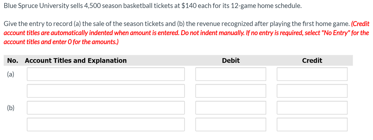 Blue Spruce University sells 4,500 season basketball tickets at $140 each for its 12-game home schedule.
Give the entry to record (a) the sale of the season tickets and (b) the revenue recognized after playing the first home game. (Credit
account titles are automatically indented when amount is entered. Do not indent manually. If no entry is required, select "No Entry" for the
account titles and enter O for the amounts.)
No. Account Titles and Explanation
Debit
Credit
(a)
(b)
