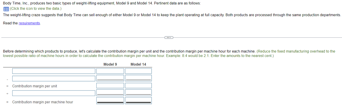 Body Time, Inc., produces two basic types of weight-lifting equipment, Model 9 and Model 14. Pertinent data are as follows:
(Click the icon to view the data.)
The weight-lifting craze suggests that Body Time can sell enough of either Model 9 or Model 14 to keep the plant operating at full capacity. Both products are processed through the same production departments.
Read the requirements.
Before determining which products to produce, let's calculate the contribution margin per unit and the contribution margin per machine hour for each machine. (Reduce the fixed manufacturing overhead to the
lowest possible ratio of machine hours in order to calculate the contribution margin per machine hour. Example: 8:4 would be 2:1. Enter the amounts to the nearest cent.)
= Contribution margin per unit
= Contribution margin per machine hour
Model 9
Model 14
