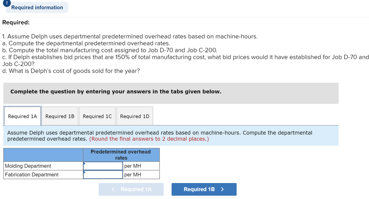 !
Required information
Required:
1. Assume Delph uses departmental predetermined overhead rates based on machine-hours.
a. Compute the departmental predetermined overhead rates.
b. Compute the total manufacturing cost assigned to Job D-70 and Job C-200.
c. If Delph establishes bid prices that are 150% of total manufacturing cost, what bid prices would it have established for Job D-70 and
Job C-200?
d. What is Delph's cost of goods sold for the year?
Complete the question by entering your answers in the tabs given below.
Required 1A
Required 1B
Required 1C
Required 1D
Assume Delph uses departmental predetermined overhead rates based on machine-hours. Compute the departmental
predetermined overhead rates. (Round the final answers to 2 decimal places.)
Predetermined overhead
rates
Molding Department
Fabrication Department
per MH
per MH
< Required 1A
Required 1B >
