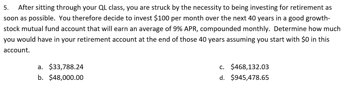 5.
After sitting through your QL class, you are struck by the necessity to being investing for retirement as
soon as possible. You therefore decide to invest $100 per month over the next 40 years in a good growth-
stock mutual fund account that will earn an average of 9% APR, compounded monthly. Determine how much
you would have in your retirement account at the end of those 40 years assuming you start with $0 in this
account.
a. $33,788.24
c. $468,132.03
b. $48,000.00
d. $945,478.65
