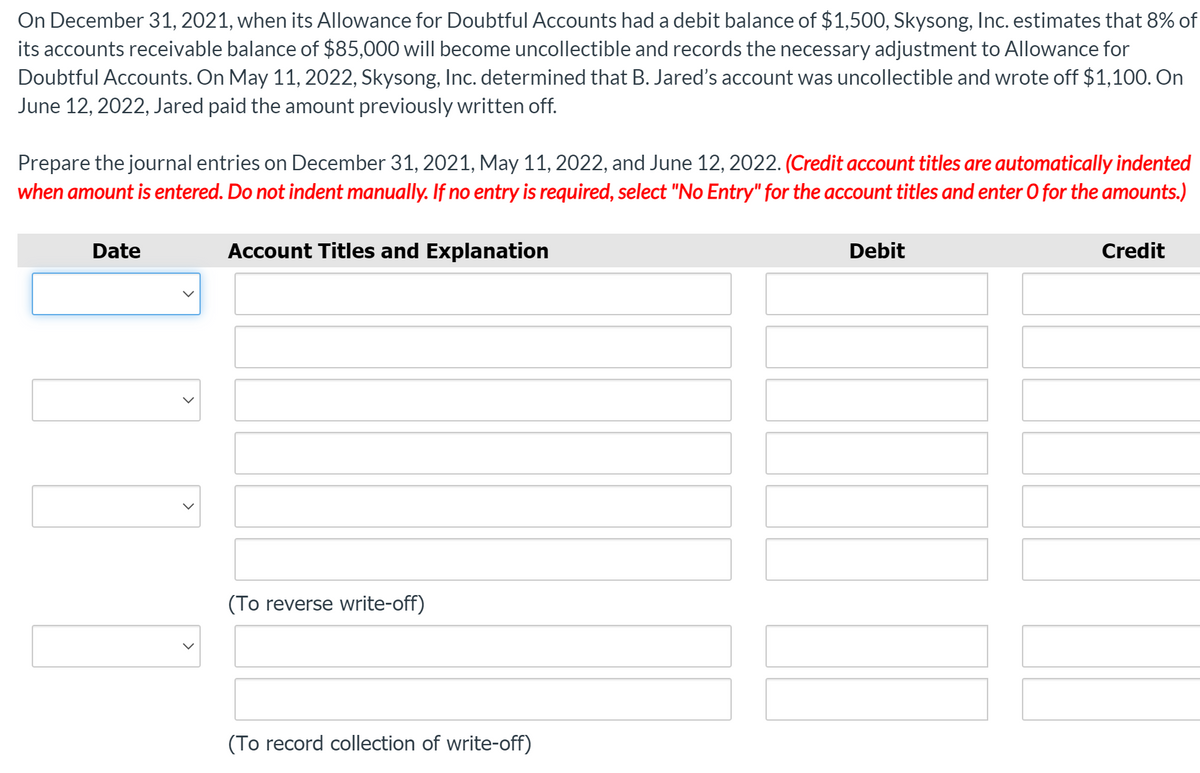 On December 31, 2021, when its Allowance for Doubtful Accounts had a debit balance of $1,500, Skysong, Inc. estimates that 8% of
its accounts receivable balance of $85,000 will become uncollectible and records the necessary adjustment to Allowance for
Doubtful Accounts. On May 11, 2022, Skysong, Inc. determined that B. Jared's account was uncollectible and wrote off $1,100. On
June 12, 2022, Jared paid the amount previously written off.
Prepare the journal entries on December 31, 2021, May 11, 2022, and June 12, 2022. (Credit account titles are automatically indented
when amount is entered. Do not indent manually. If no entry is required, select "No Entry" for the account titles and enter 0 for the amounts.)
Date
Account Titles and Explanation
Debit
Credit
(To reverse write-off)
(To record collection of write-off)
>
