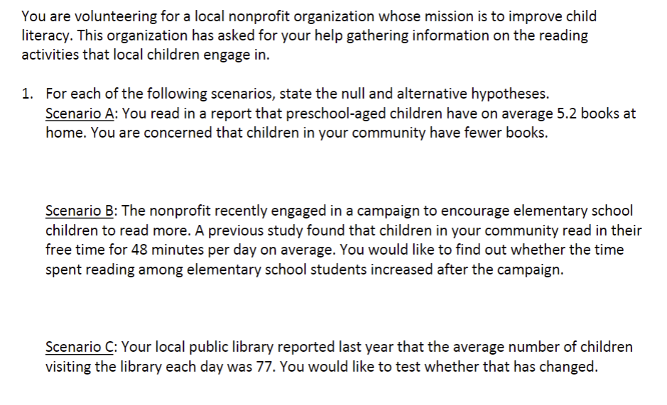 You are volunteering for a local nonprofit organization whose mission is to improve child
literacy. This organization has asked for your help gathering information on the reading
activities that local children engage in.
1. For each of the following scenarios, state the null and alternative hypotheses.
Scenario A: You read in a report that preschool-aged children have on average 5.2 books at
home. You are concerned that children in your community have fewer books.
Scenario B: The nonprofit recently engaged in a campaign to encourage elementary school
children to read more. A previous study found that children in your community read in their
free time for 48 minutes per day on average. You would like to find out whether the time
spent reading among elementary school students increased after the campaign.
Scenario C: Your local public library reported last year that the average number of children
visiting the library each day was 77. You would like to test whether that has changed.