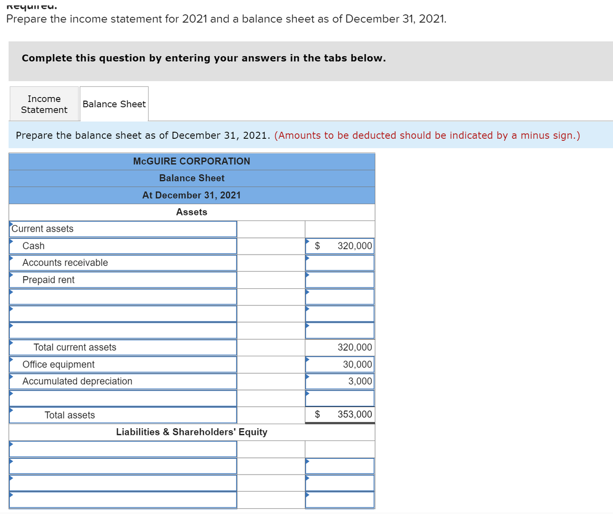 Requieu.
Prepare the income statement for 2021 and a balance sheet as of December 31, 2021.
Complete this question by entering your answers in the tabs below.
Income
Statement
Balance Sheet
Prepare the balance sheet as of December 31, 2021. (Amounts to be deducted should be indicated by a minus sign.)
MCGUIRE CORPORATION
Balance Sheet
At December 31, 2021
Assets
Current assets
Cash
$ 320,000
Accounts receivable
Prepaid rent
320,000
30,000
3,000
353,000
Total current assets
Office equipment
Accumulated depreciation
Total assets
Liabilities & Shareholders' Equity
$