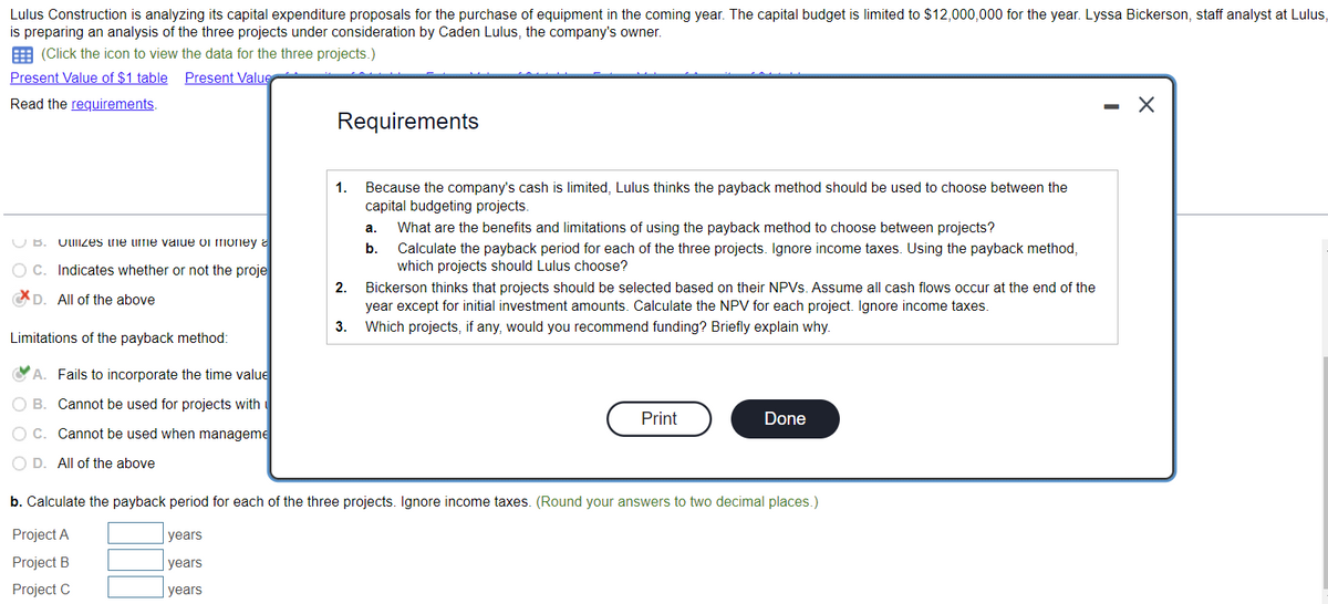 Lulus Construction is analyzing its capital expenditure proposals for the purchase of equipment in the coming year. The capital budget is limited to $12,000,000 for the year. Lyssa Bickerson, staff analyst at Lulus,
is preparing an analysis of the three projects under consideration by Caden Lulus, the company's owner.
(Click the icon to view the data for the three projects.)
Present Value of $1 table Present Value
Read the requirements.
UB. Uulizes the ume value of money
OC. Indicates whether or not the proje
D. All of the above
Limitations of the payback method:
A. Fails to incorporate the time value
OB. Cannot be used for projects with
OC. Cannot be used when manageme
O D. All of the above
Requirements
years
years
years
1. Because the company's cash is limited, Lulus thinks the payback method should be used to choose between the
capital budgeting projects.
2.
3.
a. What are the benefits and limitations of using the payback method to choose between projects?
b.
Calculate the payback period for each of the three projects. Ignore income taxes. Using the payback method,
which projects should Lulus choose?
Bickerson thinks that projects should be selected based on their NPVs. Assume all cash flows occur at the end of the
year except for initial investment amounts. Calculate the NPV for each project. Ignore income taxes.
Which projects, if any, would you recommend funding? Briefly explain why.
Print
Done
b. Calculate the payback period for each of the three projects. Ignore income taxes. (Round your answers to two decimal places.)
Project A
Project B
Project C
-
X