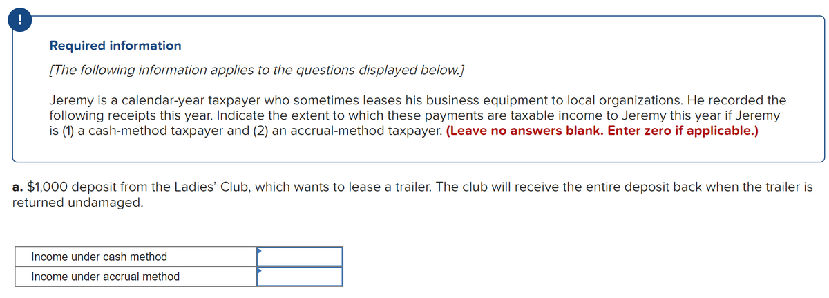 !
Required information
[The following information applies to the questions displayed below.]
Jeremy is a calendar-year taxpayer who sometimes leases his business equipment to local organizations. He recorded the
following receipts this year. Indicate the extent to which these payments are taxable income to Jeremy this year if Jeremy
is (1) a cash-method taxpayer and (2) an accrual-method taxpayer. (Leave no answers blank. Enter zero if applicable.)
a. $1,000 deposit from the Ladies' Club, which wants to lease a trailer. The club will receive the entire deposit back when the trailer is
returned undamaged.
Income under cash method
Income under accrual method
