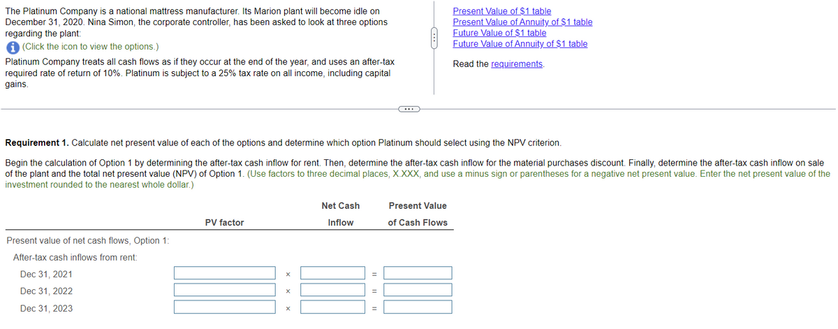 The Platinum Company is a national mattress manufacturer. Its Marion plant will become idle on
December 31, 2020. Nina Simon, the corporate controller, has been asked to look at three options
regarding the plant:
(Click the icon to view the options.)
Platinum Company treats all cash flows as if they occur at the end of the year, and uses an after-tax
required rate of return of 10%. Platinum is subject to a 25% tax rate on all income, including capital
gains.
Present value of net cash flows, Option 1:
After-tax cash inflows from rent:
Dec 31, 2021
Dec 31, 2022
Dec 31, 2023
Requirement 1. Calculate net present value of each of the options and determine which option Platinum should select using the NPV criterion.
Begin the calculation of Option 1 by determining the after-tax cash inflow for rent. Then, determine the after-tax cash inflow for the material purchases discount. Finally, determine the after-tax cash inflow on sale
of the plant and the total net present value (NPV) of Option 1. (Use factors to three decimal places, X.XXX, and use a minus sign or parentheses for a negative net present value. Enter the net present value of the
investment rounded to the nearest whole dollar.)
PV factor
X
X
Net Cash
Inflow
(...)
=
Present Value of $1 table
Present Value of Annuity of $1 table
Future Value of $1 table
Future Value of Annuity of $1 table
Read the requirements.
Present Value
of Cash Flows