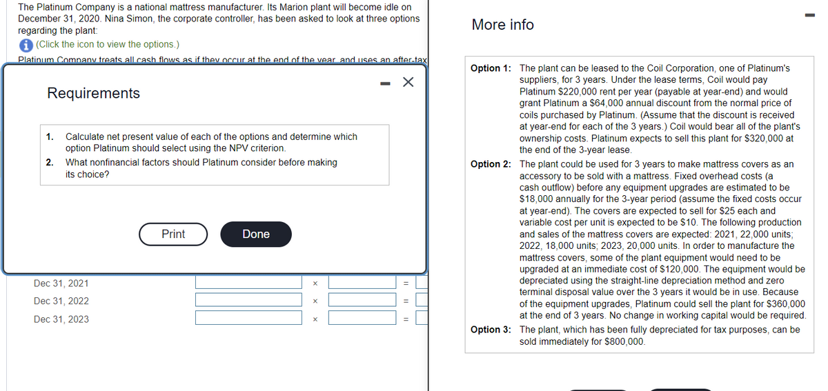 The Platinum Company is a national mattress manufacturer. Its Marion plant will become idle on
December 31, 2020. Nina Simon, the corporate controller, has been asked to look at three options
regarding the plant:
i (Click the icon to view the options.)
Platinum Company treats all cash flows as if they occur at the end of the year and uses an after-tax
Requirements
1.
2.
Calculate net present value of each of the options and determine which
option Platinum should select using the NPV criterion.
What nonfinancial factors should Platinum consider before making
its choice?
Dec 31, 2021
Dec 31, 2022
Dec 31, 2023
Print
Done
X
X
-
X
More info
Option 1: The plant can be leased to the Coil Corporation, one of Platinum's
suppliers, for 3 years. Under the lease terms, Coil would pay
Platinum $220,000 rent per year (payable at year-end) and would
grant Platinum a $64,000 annual discount from the normal price of
coils purchased by Platinum. (Assume that the discount is received
at year-end for each of the 3 years.) Coil would bear all of the plant's
ownership costs. Platinum expects to sell this plant for $320,000 at
the end of the 3-year lease.
I
Option 2: The plant could be used for 3 years to make mattress covers as an
accessory to be sold with a mattress. Fixed overhead costs (a
cash outflow) before any equipment upgrades are estimated to be
$18,000 annually for the 3-year period (assume the fixed costs occur
at year-end). The covers are expected to sell for $25 each and
variable cost per unit is expected to be $10. The following production
and sales of the mattress covers are expected: 2021, 22,000 units;
2022, 18,000 units; 2023, 20,000 units. In order to manufacture the
mattress covers, some of the plant equipment would need to be
upgraded at an immediate cost of $120,000. The equipment would be
depreciated using the straight-line depreciation method and zero
terminal disposal value over the 3 years it would be in use. Because
of the equipment upgrades, Platinum could sell the plant for $360,000
at the end of 3 years. No change in working capital would be required.
Option 3: The plant, which has been fully depreciated for tax purposes, can be
sold immediately for $800,000.