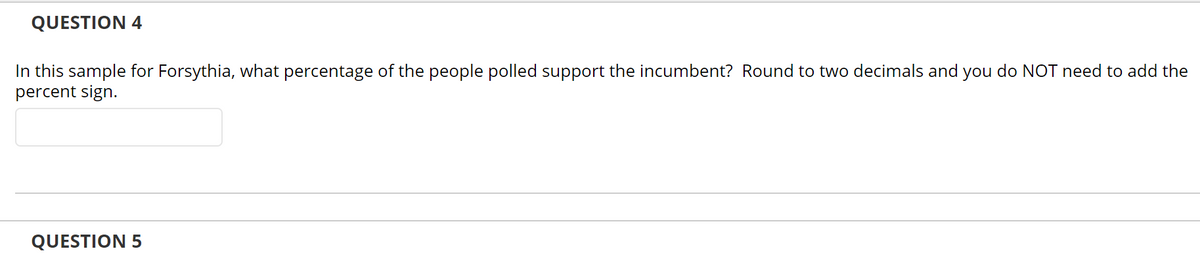 QUESTION 4
In this sample for Forsythia, what percentage of the people polled support the incumbent? Round to two decimals and you do NOT need to add the
percent sign.
QUESTION 5
