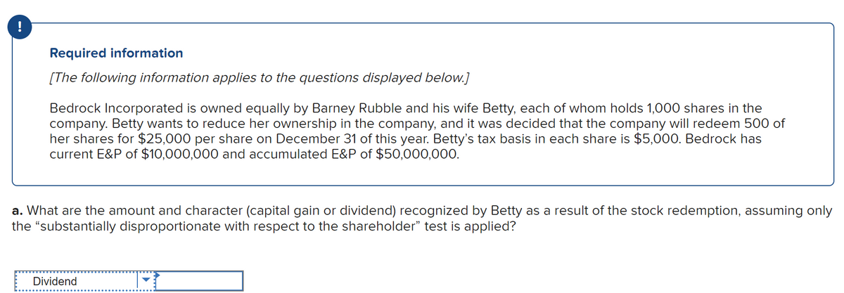 !
Required information
[The following information applies to the questions displayed below.]
Bedrock Incorporated is owned equally by Barney Rubble and his wife Betty, each of whom holds 1,000 shares in the
company. Betty wants to reduce her ownership in the company, and it was decided that the company will redeem 500 of
her shares for $25,000 per share on December 31 of this year. Betty's tax basis in each share is $5,000. Bedrock has
current E&P of $10,000,000 and accumulated E&P of $50,000,000.
a. What are the amount and character (capital gain or dividend) recognized by Betty as a result of the stock redemption, assuming only
the “substantially disproportionate with respect to the shareholder” test is applied?
Dividend