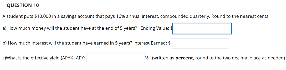 QUESTION 10
A student puts $10,000 in a savings account that pays 16% annual interest, compounded quarterly. Round to the nearest cents.
a) How much money will the student have at the end of 5 years? Ending Value: $
b) How much interest will the student have earned in 5 years? Interest Earned: $
c)What is the effective yield (APY)? APY:
%, (written as percent, round to the two decimal place as needed)
