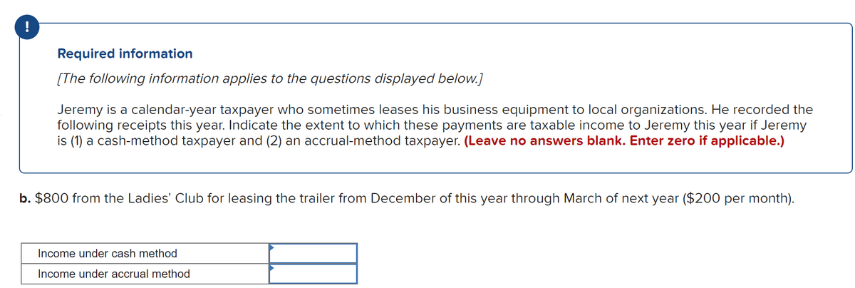 !
Required information
[The following information applies to the questions displayed below.]
Jeremy is a calendar-year taxpayer who sometimes leases his business equipment to local organizations. He recorded the
following receipts this year. Indicate the extent to which these payments are taxable income to Jeremy this year if Jeremy
is (1) a cash-method taxpayer and (2) an accrual-method taxpayer. (Leave no answers blank. Enter zero if applicable.)
b. $800 from the Ladies' Club for leasing the trailer from December of this year through March of next year ($200 per month).
Income under cash method
Income under accrual method
