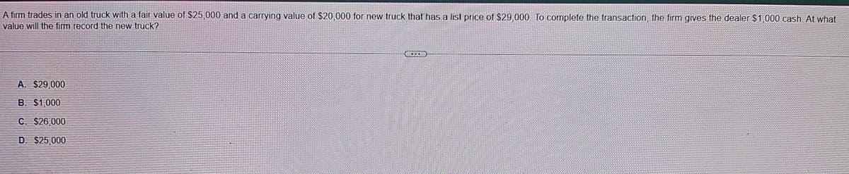 A firm trades in an old truck with a fair value of $25,000 and a carrying value of $20,000 for new truck that has a list price of $29,000. To complete the transaction, the firm gives the dealer $1,000 cash. At what
value will the firm record the new truck?
A. $29,000
B. $1,000
C. $26,000
D. $25,000