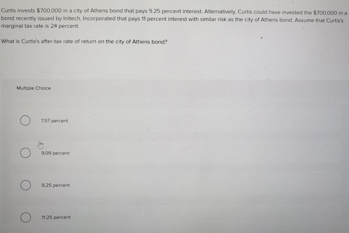 Curtis invests $700,000 in a city of Athens bond that pays 9.25 percent interest. Alternatively, Curtis could have invested the $700,000 in a
bond recently issued by Initech, Incorporated that pays 11 percent interest with similar risk as the city of Athens bond. Assume that Curtis's
marginal tàx rate is 24 percent.
What is Curtis's after-tax rate of return on the city of Athens bond?
Multiple Choice
7.57 percent
9.09 percent
9.25 percent
11.25 percent
