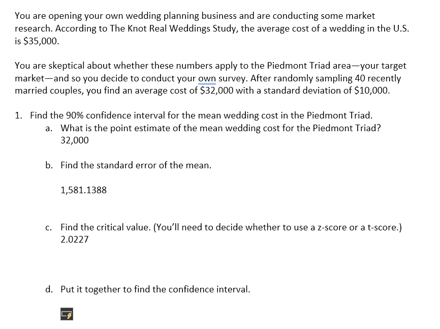 You are opening your own wedding planning business and are conducting some market
research. According to The Knot Real Weddings Study, the average cost of a wedding in the U.S.
is $35,000.
You are skeptical about whether these numbers apply to the Piedmont Triad area—your target
market and so you decide to conduct your own survey. After randomly sampling 40 recently
married couples, you find an average cost of $32,000 with a standard deviation of $10,000.
1. Find the 90% confidence interval for the mean wedding cost in the Piedmont Triad.
a. What is the point estimate of the mean wedding cost for the Piedmont Triad?
32,000
b. Find the standard error of the mean.
1,581.1388
c. Find the critical value. (You'll need to decide whether to use a z-score or a t-score.)
2.0227
d. Put it together to find the confidence interval.
