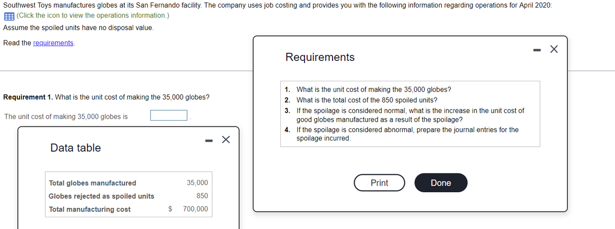Southwest Toys manufactures globes at its San Fernando facility. The company uses job costing and provides you with the following information regarding operations for April 2020:
(Click the icon to view the operations information.)
Assume the spoiled units have no disposal value.
Read the requirements.
Requirement 1. What is the unit cost of making the 35,000 globes?
The unit cost of making 35,000 globes is
Data table
Total globes manufactured
Globes rejected as spoiled units
Total manufacturing cost
$
-
35,000
850
700,000
X
Requirements
1.
2.
3.
If the spoilage is considered normal, what is the increase in the unit cost of
good globes manufactured as a result of the spoilage?
What is the unit cost of making the 35,000 globes?
What is the total cost of the 850 spoiled units?
4.
If the spoilage is considered abnormal, prepare the journal entries for the
spoilage incurred.
Print
Done
- X
