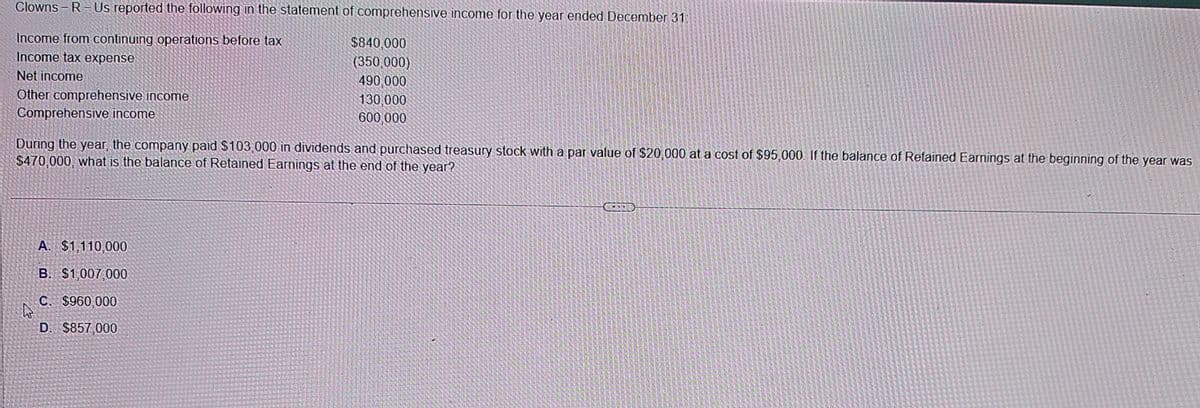 Clowns R Us reported the following in the statement of comprehensive income for the year ended December 31:
Income from continuing operations before tax
Income tax expense
Net income
Other comprehensive income
Comprehensive income
$840,000
(350,000)
490,000
130,000
600,000
During the year, the company paid $103,000 in dividends and purchased treasury stock with a par value of $20,000 at a cost of $95,000. If the balance of Retained Earnings at the beginning of the year was
$470,000, what is the balance of Retained Earnings at the end of the year?
A. $1,110,000
B. $1,007,000
C. $960,000
D. $857,000