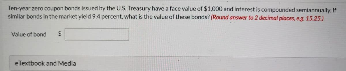 Ten-year zero coupon bonds issued by the U.S. Treasury have a face value of $1,000 and interest is compounded semiannually. If
similar bonds in the market yield 9.4 percent, what is the value of these bonds? (Round answer to 2 decimal places, e.g. 15.25.)
Value of bond
24
eTextbook and Media
