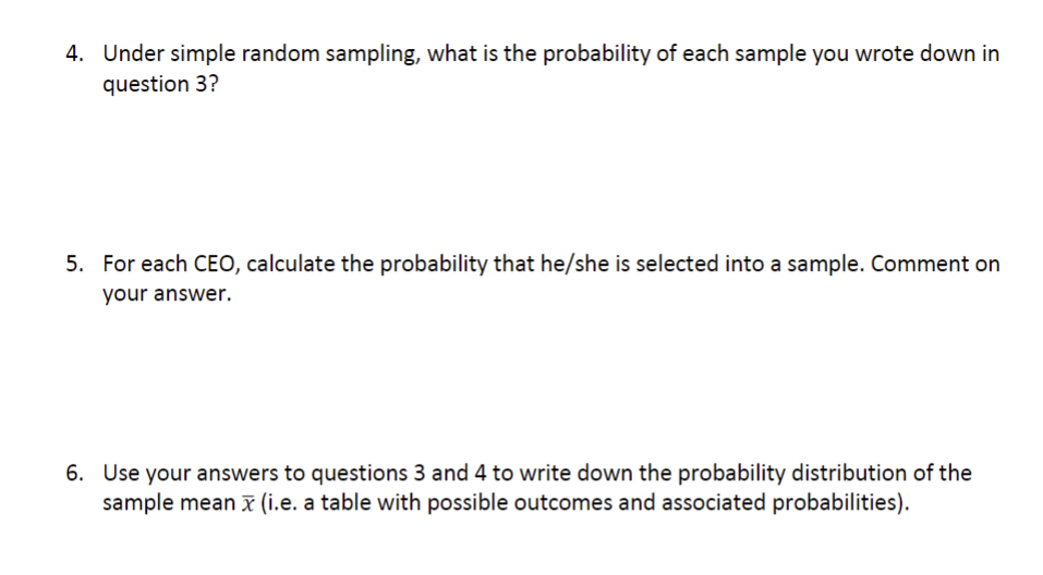 4. Under simple random sampling, what is the probability of each sample you wrote down in
question 3?
5. For each CEO, calculate the probability that he/she is selected into a sample. Comment on
your answer.
6. Use your answers to questions 3 and 4 to write down the probability distribution of the
sample mean x (i.e. a table with possible outcomes and associated probabilities).