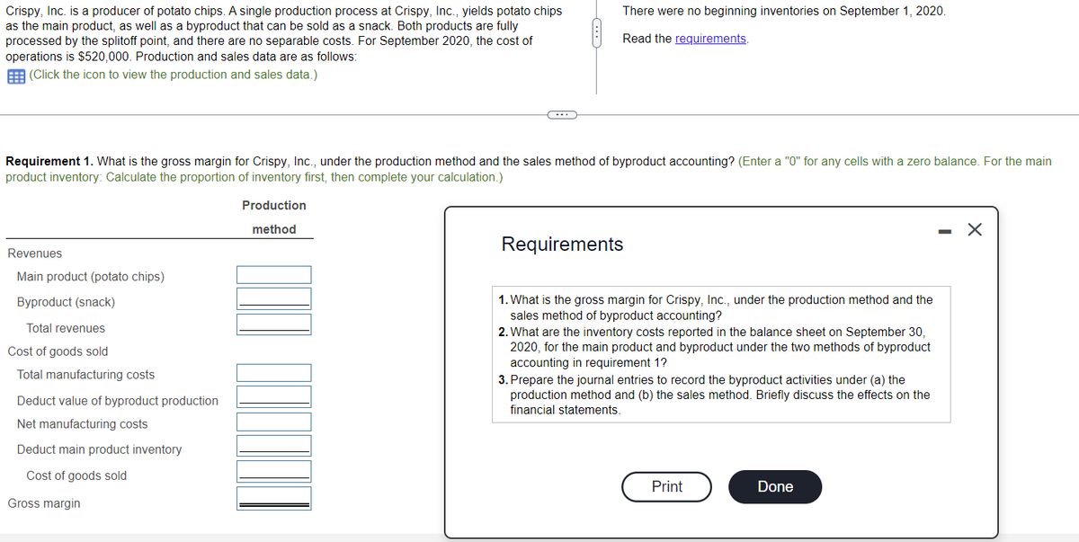 Crispy, Inc. is a producer of potato chips. A single production process at Crispy, Inc., yields potato chips
as the main product, as well as a byproduct that can be sold as a snack. Both products are fully
processed by the splitoff point, and there are no separable costs. For September 2020, the cost of
operations is $520,000. Production and sales data are as follows:
(Click the icon to view the production and sales data.)
Requirement 1. What is the gross margin for Crispy, Inc., under the production method and the sales method of byproduct accounting? (Enter a "0" for any cells with a zero balance. For the main
product inventory: Calculate the proportion of inventory first, then complete your calculation.)
Revenues
Main product (potato chips)
Byproduct (snack)
Total revenues
Cost of goods sold
Total manufacturing costs
Deduct value of byproduct production
Net manufacturing costs
Deduct main product inventory
Cost of goods sold
Gross margin
There were no beginning inventories on September 1, 2020.
Read the requirements.
Production
method
Requirements
1. What is the gross margin for Crispy, Inc., under the production method and the
sales method of byproduct accounting?
2. What are the inventory costs reported in the balance sheet on September 30,
2020, for the main product and byproduct under the two methods of byproduct
accounting in requirement 1?
3. Prepare the journal entries to record the byproduct activities under (a) the
production method and (b) the sales method. Briefly discuss the effects on the
financial statements.
C
Print
Done
-
X