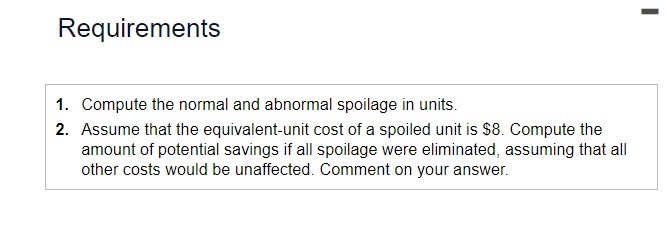 Requirements
1. Compute the normal and abnormal spoilage in units.
2. Assume that the equivalent-unit cost of a spoiled unit is $8. Compute the
amount of potential savings if all spoilage were eliminated, assuming that all
other costs would be unaffected. Comment on your answer.
I