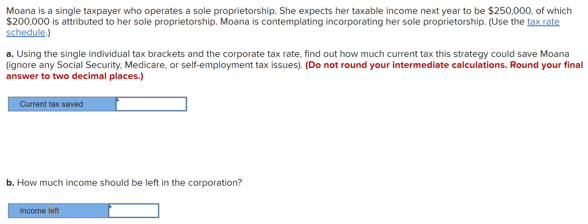 Moana is a single taxpayer who operates a sole proprietorship. She expects her taxable income next year to be $250,000, of which
$200,000 is attributed to her sole proprietorship. Moana is contemplating incorporating her sole proprietorship. (Use the tax rate
schedule.)
a. Using the single individual tax brackets and the corporate tax rate, find out how much current tax this strategy could save Moana
(ignore any Social Security, Medicare, or self-employment tax issues). (Do not round your intermediate calculations. Round your final
answer to two decimal places.)
Current tax saved
b. How much income should be left in the corporation?
Income left
