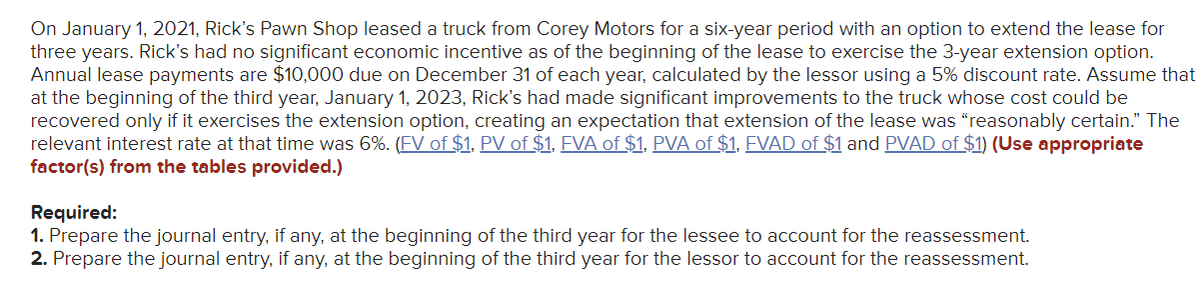 On January 1, 2021, Rick's Pawn Shop leased a truck from Corey Motors for a six-year period with an option to extend the lease for
three years. Rick's had no significant economic incentive as of the beginning of the lease to exercise the 3-year extension option.
Annual lease payments are $10,000 due on December 31 of each year, calculated by the lessor using a 5% discount rate. Assume that
at the beginning of the third year, January 1, 2023, Rick's had made significant improvements to the truck whose cost could be
recovered only if it exercises the extension option, creating an expectation that extension of the lease was "reasonably certain." The
relevant interest rate at that time was 6%. (FV of $1, PV of $1. FVA of $1. PVA of $1, FVAD of $1 and PVAD of $1) (Use appropriate
factor(s) from the tables provided.)
Required:
1. Prepare the journal entry, if any, at the beginning of the third year for the lessee to account for the reassessment.
2. Prepare the journal entry, if any, at the beginning of the third year for the lessor to account for the reassessment.