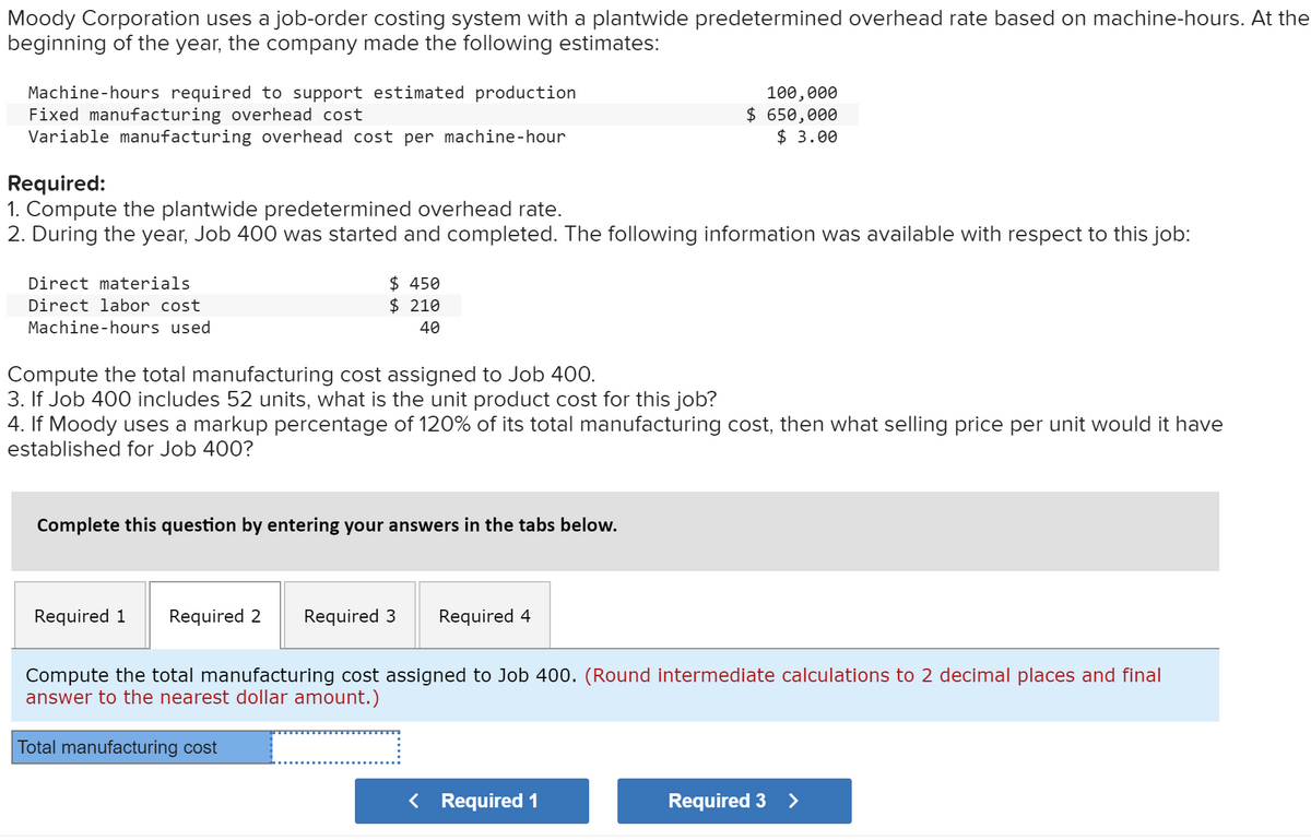 Moody Corporation uses a job-order costing system with a plantwide predetermined overhead rate based on machine-hours. At the
beginning of the year, the company made the following estimates:
Machine-hours required to support estimated production
Fixed manufacturing overhead cost
Variable manufacturing overhead cost per machine-hour
100,000
$ 650,000
$ 3.00
Required:
1. Compute the plantwide predetermined overhead rate.
2. During the year, Job 400 was started and completed. The following information was available with respect to this job:
$ 450
$ 210
Direct materials
Direct labor cost
Machine-hours used
40
Compute the total manufacturing cost assigned to Job 400.
3. If Job 400 includes 52 units, what is the unit product cost for this job?
4. If Moody uses a markup percentage of 120% of its total manufacturing cost, then what selling price per unit would it have
established for Job 400?
Complete this question by entering your answers in the tabs below.
Required 1
Required 2
Required 3
Required 4
Compute the total manufacturing cost assigned to Job 400. (Round intermediate calculations to 2 decimal places and final
answer to the nearest dollar amount.)
Total manufacturing cost
< Required 1
Required 3 >
