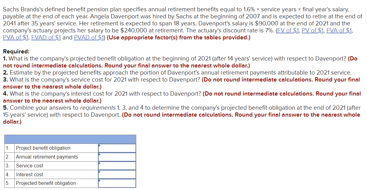 Sachs Brands's defined benefit pension plan specifies annual retirement benefits equal to 1.6% × service years x final year's salary,
payable at the end of each year. Angela Davenport was hired by Sachs at the beginning of 2007 and is expected to retire at the end of
2041 after 35 years' service. Her retirement is expected to span 18 years. Davenport's salary is $90,000 at the end of 2021 and the
company's actuary projects her salary to be $240,000 at retirement. The actuary's discount rate is 7%. (FV of $1, PV of $1, FVA of $1,
PVA of $1, FVAD of $1 and PVAD of $1) (Use appropriate factor(s) from the tables provided.)
Required:
1. What is the company's projected benefit obligation at the beginning of 2021 (after 14 years' service) with respect to Davenport? (Do
not round intermediate calculations. Round your final answer to the nearest whole dollar.)
2. Estimate by the projected benefits approach the portion of Davenport's annual retirement payments attributable to 2021 service.
3. What is the company's service cost for 2021 with respect to Davenport? (Do not round intermediate calculations. Round your final
answer to the nearest whole dollar.)
4. What is the company's interest cost for 2021 with respect to Davenport? (Do not round intermediate calculations. Round your final
answer to the nearest whole dollar.)
5. Combine your answers to requirements 1, 3, and 4 to determine the company's projected benefit obligation at the end of 2021 (after
15 years' service) with respect to Davenport. (Do not round intermediate calculations. Round your final answer to the nearest whole
dollar.)
1.
Project benefit obligation
2. Annual retirement payments
3
Service cost
4.
Interest cost
5. Projected benefit obligation