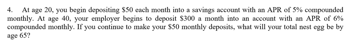 At age 20, you begin depositing $50 each month into a savings account with an APR of 5% compounded
monthly. At age 40, your employer begins to deposit $300 a month into an account with an APR of 6%
compounded monthly. If you continue to make your $50 monthly deposits, what will your total nest egg be by
4.
age 65?
