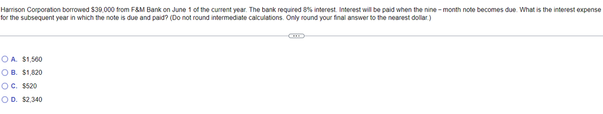 Harrison Corporation borrowed $39,000 from F&M Bank on June 1 of the current year. The bank required 8% interest. Interest will be paid when the nine-month note becomes due. What is the interest expense
for the subsequent year in which the note is due and paid? (Do not round intermediate calculations. Only round your final answer to the nearest dollar.)
○ A. $1,560
OB. $1,820
OC. $520
OD. $2,340