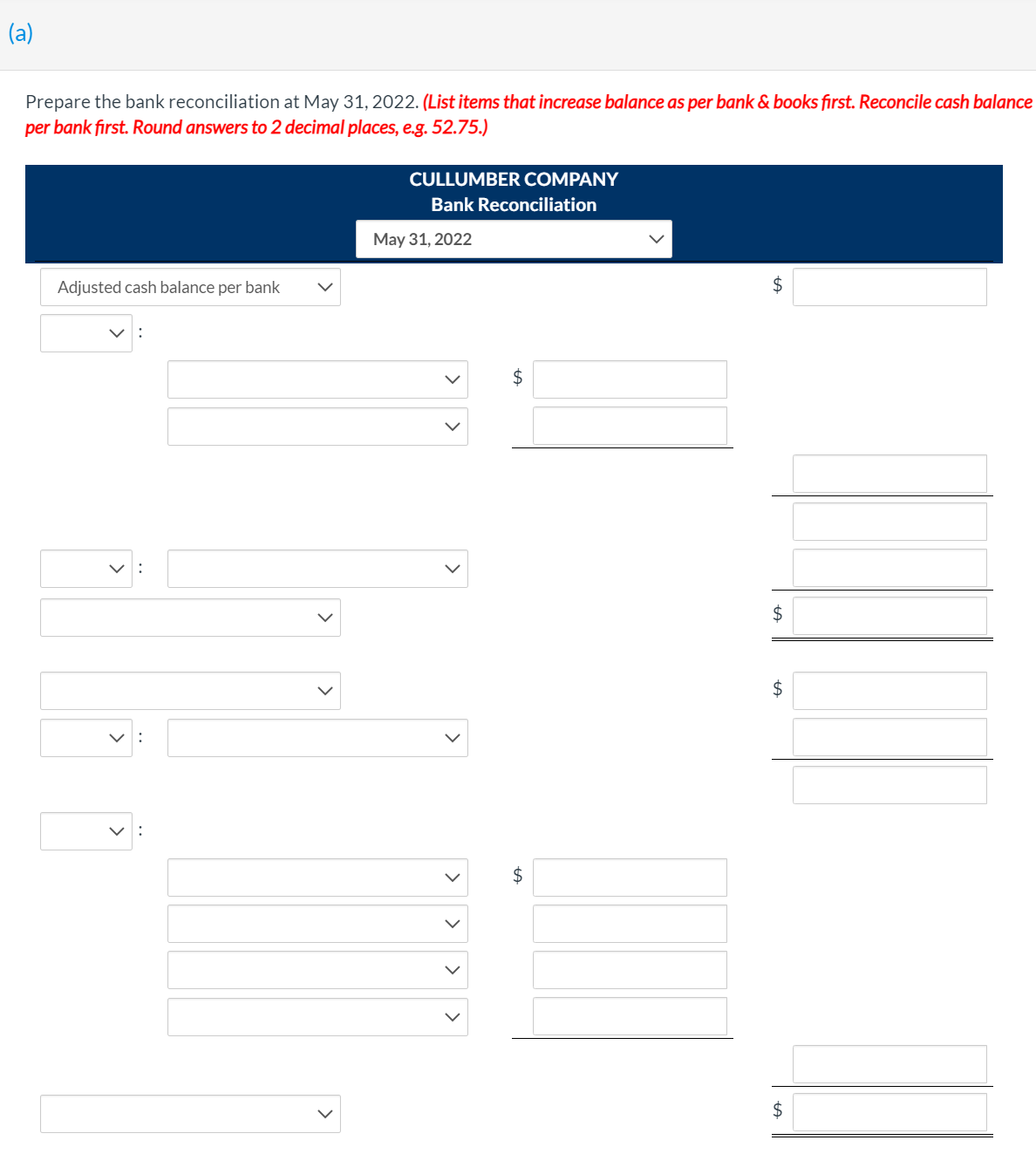 (a)
Prepare the bank reconciliation at May 31, 2022. (List items that increase balance as per bank & books first. Reconcile cash balance
per bank fırst. Round answers to 2 decimal places, e.g. 52.75.)
CULLUMBER COMPANY
Bank Reconciliation
May 31, 2022
Adjusted cash balance per bank
$
$
2$
$
>
>
>
>
>
>
>
>
>
