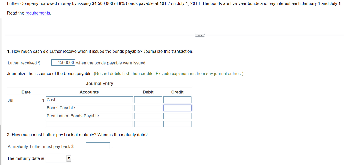 Luther Company borrowed money by issuing $4,500,000 of 8% bonds payable at 101.2 on July 1, 2018. The bonds are five-year bonds and pay interest each January 1 and July 1.
Read the requirements.
1. How much cash did Luther receive when it issued the bonds payable? Journalize this transaction.
Luther received $
4500000 when the bonds payable were issued.
Journalize the issuance of the bonds payable. (Record debits first, then credits. Exclude explanations from any journal entries.)
Date
Jul
1 Cash
Bonds Payable
Journal Entry
Accounts
Premium on Bonds Payable
Debit
Credit
2. How much must Luther pay back at maturity? When is the maturity date?
At maturity, Luther must pay back $
The maturity date is