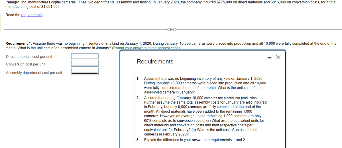 Panagra, Inc. manufactures digital cameras. It has two departments: assembly and testing. In January 2020, the company incurred $775,000 on direct materials and $816,000 on conversion costs, for a total
manufacturing cost of $1,591,000.
Read the requirements.
Requirement 1. Assume there was no beginning inventory of any kind on January 1, 2020. During January, 10,000 cameras were placed into production and all 10,000 were fully completed at the end of the
month. What is the unit cost of an assembled camera in January? (Round your answers to the nearest cent.)
Requirements
Direct materials cost per unit
Conversion cost per unit
Assembly department cost per unit
1.
2.
3.
Assume there was no beginning inventory of any kind on January 1, 2020.
During January, 10,000 cameras were placed into production and all 10,000
were fully completed at the end of the month. What is the unit cost of an
assembled camera in January?
Assume that during February 10,000 cameras are placed into production.
Further assume the same total assembly costs for January are also incurred
in February, but only 9,000 cameras are fully completed at the end of the
month. All direct materials have been added to the remaining 1,000
cameras. However, on average, these remaining 1,000 cameras are only
60% complete as to conversion costs. (a) What are the equivalent units for
direct materials and conversion costs and their respective costs per
equivalent unit for February? (b) What is the unit cost of an assembled
cameras in February 2020?
Explain the difference in your answers to requirements 1 and 2.
-
X